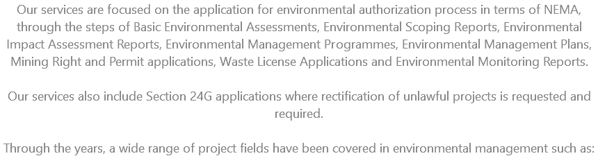 Our services are focused on the application for environmental authorization process in terms of NEMA, through the steps of Basic Environmental Assessments, Environmental Scoping Reports, Environmental Impact Assessment Reports, Environmental Management Programmes, Environmental Management Plans, Mining Right and Permit applications, Waste License Applications and Environmental Monitoring Reports. Our services also include Section 24G applications where rectification of unlawful projects is requested and required. Through the years, a wide range of project fields have been covered in environmental management such as: