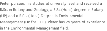 Pieter pursued his studies at university level and received a B.Sc. in Botany and Geology, a B.Sc.(Hons) degree in Botany (UP) and a B.Sc. (Hons) Degree in Environmental Management (UP for CHE). Pieter has 29 years of experience in the Environmental Management field.