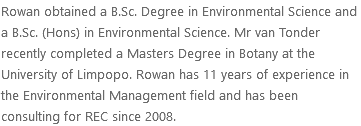Rowan obtained a B.Sc. Degree in Environmental Science and a B.Sc. (Hons) in Environmental Science. Mr van Tonder recently completed a Masters Degree in Botany at the University of Limpopo. Rowan has 11 years of experience in the Environmental Management field and has been consulting for REC since 2008.
