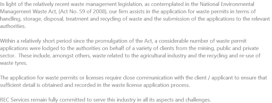 In light of the relatively recent waste management legislation, as contemplated in the National Environmental Management Waste Act, (Act No. 59 of 2008), our firm assists in the application for waste permits in terms of handling, storage, disposal, treatment and recycling of waste and the submission of the applications to the relevant authorities. Within a relatively short period since the promulgation of the Act, a considerable number of waste permit applications were lodged to the authorities on behalf of a variety of clients from the mining, public and private sector. These include, amongst others, waste related to the agricultural industry and the recycling and re-use of waste tyres. The application for waste permits or licenses require close communication with the client / applicant to ensure that sufficient detail is obtained and recorded in the waste license application process. REC Services remain fully committed to serve this industry in all its aspects and challenges. 