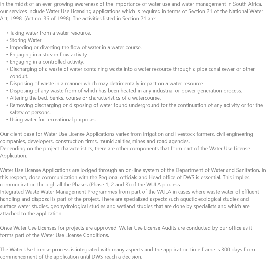 In the midst of an ever-growing awareness of the importance of water use and water management in South Africa, our services include Water Use Licensing applications which is required in terms of Section 21 of the National Water Act, 1998. (Act no. 36 of 1998). The activities listed in Section 21 are: Taking water from a water resource. Storing Water. Impeding or diverting the flow of water in a water course. Engaging in a stream flow activity. Engaging in a controlled activity. Discharging of a waste of water containing waste into a water resource through a pipe canal sewer or other conduit. Disposing of waste in a manner which may detrimentally impact on a water resource. Disposing of any waste from of which has been heated in any industrial or power generation process. Altering the bed, banks, course or characteristics of a watercourse. Removing discharging or disposing of water found underground for the continuation of any activity or for the safety of persons. Using water for recreational purposes. Our client base for Water Use License Applications varies from irrigation and livestock farmers, civil engineering companies, developers, construction firms, municipalities,mines and road agencies. Depending on the project characteristics, there are other components that form part of the Water Use License Application. Water Use License Applications are lodged through an on-line system of the Department of Water and Sanitation. In this respect, close communication with the Regional officials and Head office of DWS is essential. This implies communication through all the Phases (Phase 1, 2 and 3) of the WULA process. Integrated Waste Water Management Programmes from part of the WULA in cases where waste water of effluent handling and disposal is part of the project. There are specialized aspects such aquatic ecological studies and surface water studies, geohydrological studies and wetland studies that are done by specialists and which are attached to the application. Once Water Use Licenses for projects are approved, Water Use License Audits are conducted by our office as it forms part of the Water Use License Conditions. The Water Use License process is integrated with many aspects and the application time frame is 300 days from commencement of the application until DWS reach a decision.